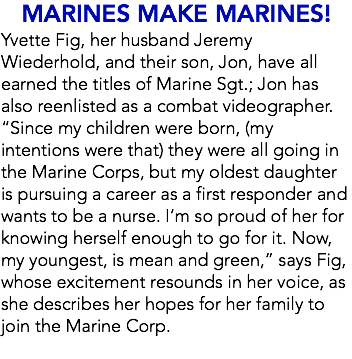 MARINES MAKE MARINES! Yvette Fig, her husband Jeremy Wiederhold, and their son, Jon, have all earned the titles of Marine Sgt.; Jon has also reenlisted as a combat videographer. “Since my children were born, (my intentions were that) they were all going in the Marine Corps, but my oldest daughter is pursuing a career as a first responder and wants to be a nurse. I’m so proud of her for knowing herself enough to go for it. Now, my youngest, is mean and green,” says Fig, whose excitement resounds in her voice, as she describes her hopes for her family to join the Marine Corp. 